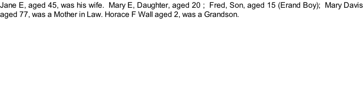 Jane E, aged 45, was his wife.  Mary E, Daughter, aged 20 ;  Fred, Son, aged 15 (Erand Boy);  Mary Davis aged 77, was a Mother in Law. Horace F Wall aged 2, was a Grandson.
