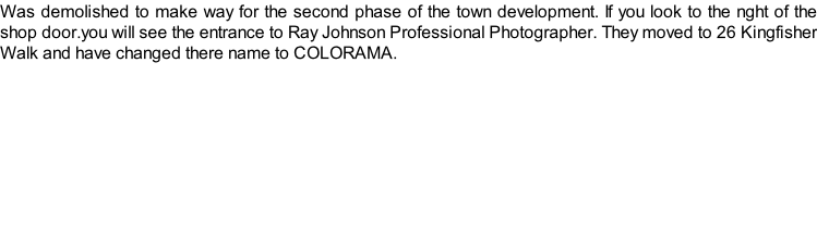 Was demolished to make way for the second phase of the town development. If you look to the nght of the shop door.you will see the entrance to Ray Johnson Professional Photographer. They moved to 26 Kingfisher Walk and have changed there name to COLORAMA.
