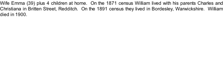 Wife Emma (39) plus 4 children at home.  On the 1871 census William lived with his parents Charles and Christiana in Britten Street, Redditch.  On the 1891 census they lived in Bordesley, Warwickshire.  William died in 1900.
