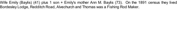 Wife Emily (Baylis) (41) plus 1 son + Emily's mother Ann M. Baylis (73).  On the 1891 census they lived Bordesley Lodge, Redditch Road, Alvechurch and Thomas was a Fishing Rod Maker.