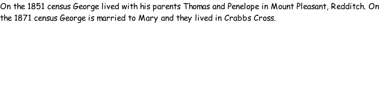 On the 1851 census George lived with his parents Thomas and Penelope in Mount Pleasant, Redditch. On the 1871 census George is married to Mary and they lived in Crabbs Cross.