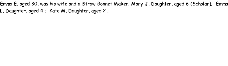 Emma E, aged 30, was his wife and a Straw Bonnet Maker. Mary J, Daughter, aged 6 (Scholar);  Emma L, Daughter, aged 4 ;  Kate M, Daughter, aged 2 ;