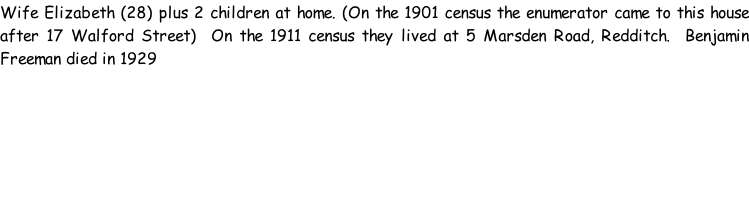 Wife Elizabeth (28) plus 2 children at home. (On the 1901 census the enumerator came to this house after 17 Walford Street)  On the 1911 census they lived at 5 Marsden Road, Redditch.  Benjamin Freeman died in 1929