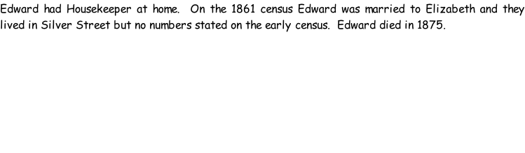 Edward had Housekeeper at home.  On the 1861 census Edward was married to Elizabeth and they lived in Silver Street but no numbers stated on the early census.  Edward died in 1875.