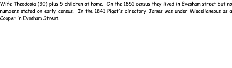 Wife Theodosia (30) plus 5 children at home.  On the 1851 census they lived in Evesham street but no numbers stated on early census.  In the 1841 Pigot's directory James was under Miscellaneous as a Cooper in Evesham Street.