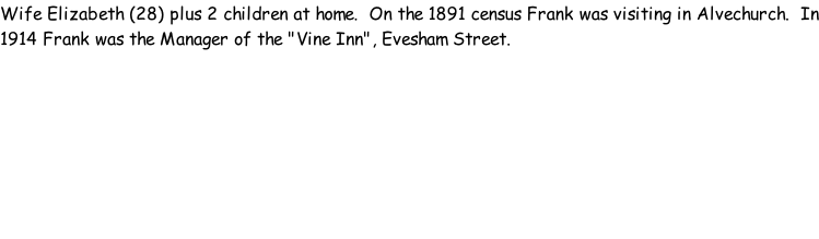 Wife Elizabeth (28) plus 2 children at home.  On the 1891 census Frank was visiting in Alvechurch.  In 1914 Frank was the Manager of the "Vine Inn", Evesham Street.