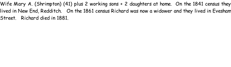 Wife Mary A. (Shrimpton) (41) plus 2 working sons + 2 daughters at home.  On the 1841 census they lived in New End, Redditch.   On the 1861 census Richard was now a widower and they lived in Evesham Street.   Richard died in 1881.