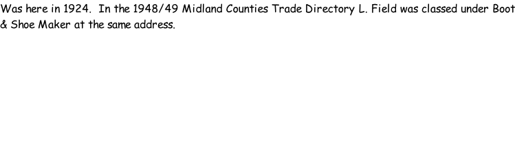 Was here in 1924.  In the 1948/49 Midland Counties Trade Directory L. Field was classed under Boot & Shoe Maker at the same address.