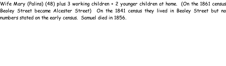 Wife Mary (Palins) (48) plus 3 working children + 2 younger children at home.  (On the 1861 census Beoley Street became Alcester Street)  On the 1841 census they lived in Beoley Street but no numbers stated on the early census.  Samuel died in 1856.