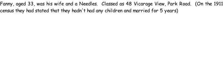 Fanny, aged 33, was his wife and a Needles.  Classed as 48 Vicarage View, Park Road.  (On the 1911 census they had stated that they hadn't had any children and married for 5 years)