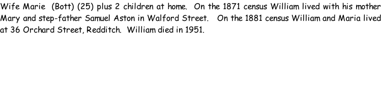 Wife Marie  (Bott) (25) plus 2 children at home.  On the 1871 census William lived with his mother Mary and step-father Samuel Aston in Walford Street.   On the 1881 census William and Maria lived at 36 Orchard Street, Redditch.  William died in 1951.