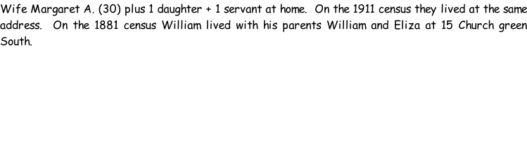 Wife Margaret A. (30) plus 1 daughter + 1 servant at home.  On the 1911 census they lived at the same address.  On the 1881 census William lived with his parents William and Eliza at 15 Church green South.