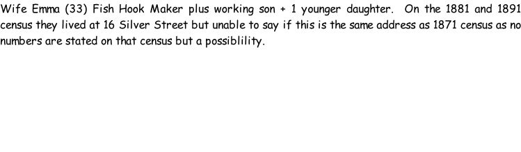 Wife Emma (33) Fish Hook Maker plus working son + 1 younger daughter.  On the 1881 and 1891 census they lived at 16 Silver Street but unable to say if this is the same address as 1871 census as no numbers are stated on that census but a possiblility.