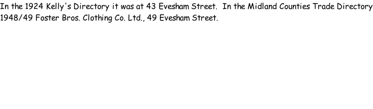 In the 1924 Kelly's Directory it was at 43 Evesham Street.  In the Midland Counties Trade Directory 1948/49 Foster Bros. Clothing Co. Ltd., 49 Evesham Street.