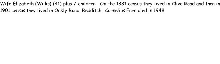 Wife Elizabeth (Wilks) (41) plus 7 children.  On the 1881 census they lived in Clive Road and then in 1901 census they lived in Oakly Road, Redditch.  Cornelius Farr died in 1948