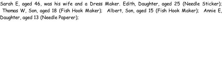 Sarah E, aged 46, was his wife and a Dress Maker. Edith, Daughter, aged 25 (Needle Sticker);  Thomas W, Son, aged 18 (Fish Hook Maker);  Albert, Son, aged 15 (Fish Hook Maker);  Annie E, Daughter, aged 13 (Needle Paperer);