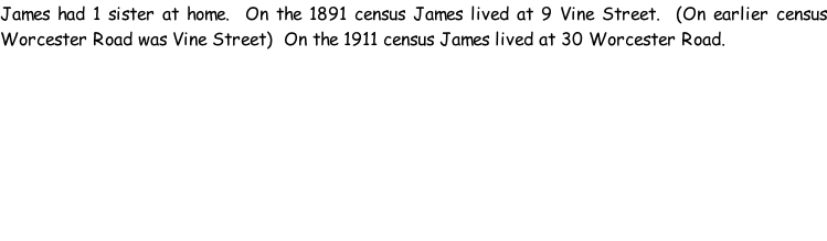 James had 1 sister at home.  On the 1891 census James lived at 9 Vine Street.  (On earlier census Worcester Road was Vine Street)  On the 1911 census James lived at 30 Worcester Road.