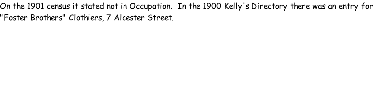 On the 1901 census it stated not in Occupation.  In the 1900 Kelly's Directory there was an entry for "Foster Brothers" Clothiers, 7 Alcester Street.
