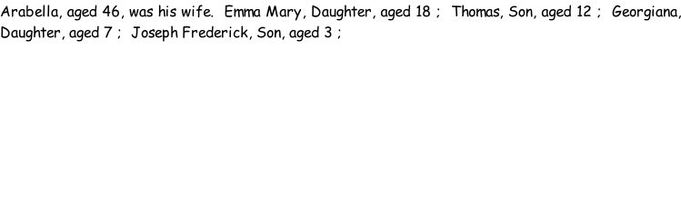 Arabella, aged 46, was his wife.  Emma Mary, Daughter, aged 18 ;  Thomas, Son, aged 12 ;  Georgiana, Daughter, aged 7 ;  Joseph Frederick, Son, aged 3 ;