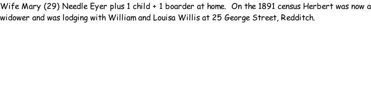 Wife Mary (29) Needle Eyer plus 1 child + 1 boarder at home.  On the 1891 census Herbert was now a widower and was lodging with William and Louisa Willis at 25 George Street, Redditch.