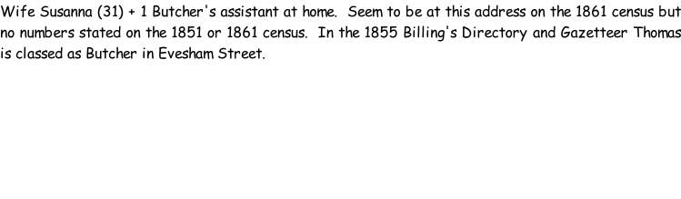 Wife Susanna (31) + 1 Butcher's assistant at home.  Seem to be at this address on the 1861 census but no numbers stated on the 1851 or 1861 census.  In the 1855 Billing's Directory and Gazetteer Thomas is classed as Butcher in Evesham Street.