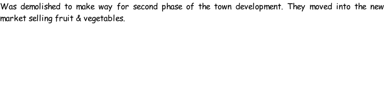 Was demolished to make way for second phase of the town development. They moved into the new market selling fruit & vegetables.