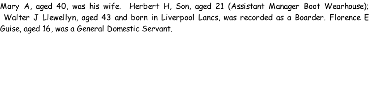 Mary A, aged 40, was his wife.  Herbert H, Son, aged 21 (Assistant Manager Boot Wearhouse);  Walter J Llewellyn, aged 43 and born in Liverpool Lancs, was recorded as a Boarder. Florence E Guise, aged 16, was a General Domestic Servant.