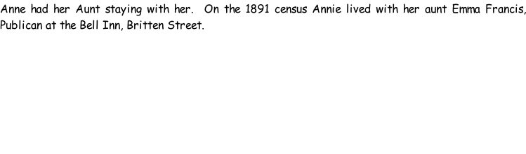 Anne had her Aunt staying with her.  On the 1891 census Annie lived with her aunt Emma Francis, Publican at the Bell Inn, Britten Street.