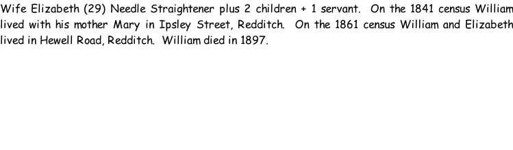 Wife Elizabeth (29) Needle Straightener plus 2 children + 1 servant.  On the 1841 census William lived with his mother Mary in Ipsley Street, Redditch.  On the 1861 census William and Elizabeth lived in Hewell Road, Redditch.  William died in 1897.