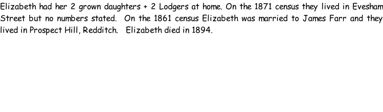 Elizabeth had her 2 grown daughters + 2 Lodgers at home. On the 1871 census they lived in Evesham Street but no numbers stated.  On the 1861 census Elizabeth was married to James Farr and they lived in Prospect Hill, Redditch.   Elizabeth died in 1894.