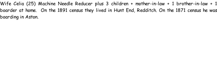 Wife Celia (25) Machine Needle Reducer plus 3 children + mother-in-law + 1 brother-in-law + 1 boarder at home.  On the 1891 census they lived in Hunt End, Redditch. On the 1871 census he was boarding in Aston.