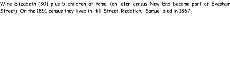 Wife Elizabeth (30) plus 5 children at home. (on later census New End became part of Evesham Street)  On the 1851 census they lived in Hill Street, Reddtich.  Samuel died in 1867.