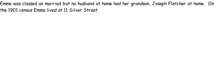 Emma was classed as married but no husband at home had her grandson, Joseph Fletcher at home.  On the 1901 census Emma lived at 11 Silver Street.