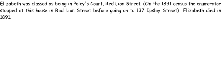 Elizabeth was classed as being in Poley's Court, Red Lion Street. (On the 1891 census the enumerator stopped at this house in Red Lion Street before going on to 137 Ipsley Street)  Elizabeth died in 1891.
