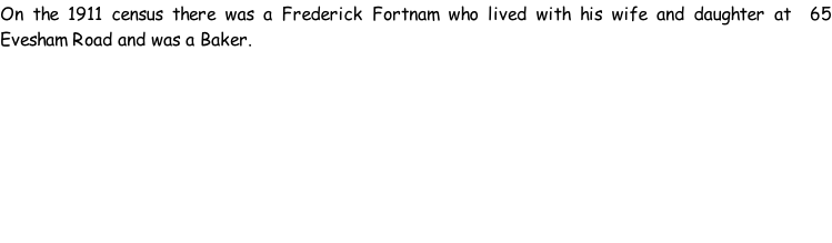 On the 1911 census there was a Frederick Fortnam who lived with his wife and daughter at  65 Evesham Road and was a Baker.
