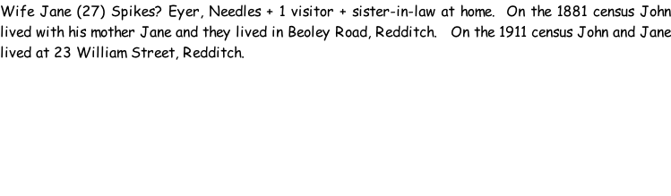 Wife Jane (27) Spikes? Eyer, Needles + 1 visitor + sister-in-law at home.  On the 1881 census John lived with his mother Jane and they lived in Beoley Road, Redditch.   On the 1911 census John and Jane lived at 23 William Street, Redditch.