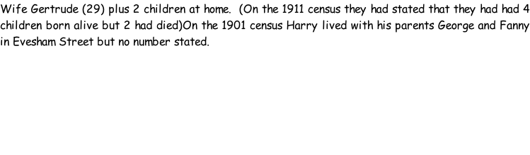 Wife Gertrude (29) plus 2 children at home.  (On the 1911 census they had stated that they had had 4 children born alive but 2 had died)On the 1901 census Harry lived with his parents George and Fanny in Evesham Street but no number stated.