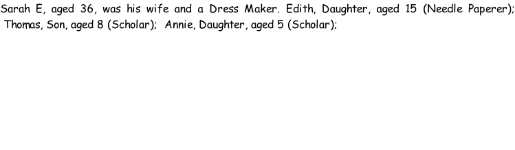 Sarah E, aged 36, was his wife and a Dress Maker. Edith, Daughter, aged 15 (Needle Paperer);  Thomas, Son, aged 8 (Scholar);  Annie, Daughter, aged 5 (Scholar);