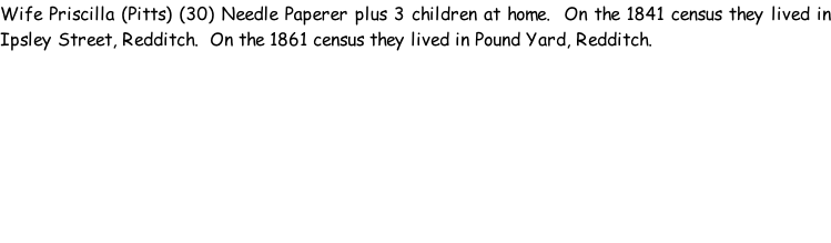 Wife Priscilla (Pitts) (30) Needle Paperer plus 3 children at home.  On the 1841 census they lived in Ipsley Street, Redditch.  On the 1861 census they lived in Pound Yard, Redditch.