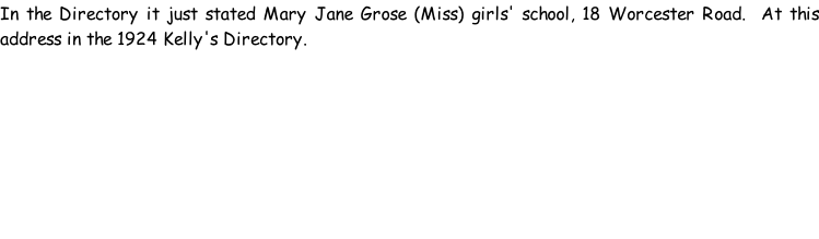 In the Directory it just stated Mary Jane Grose (Miss) girls' school, 18 Worcester Road.  At this address in the 1924 Kelly's Directory.