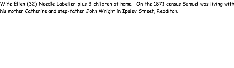 Wife Ellen (32) Needle Labeller plus 3 children at home.  On the 1871 census Samuel was living with his mother Catherine and step-father John Wright in Ipsley Street, Redditch.