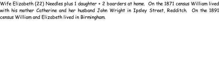 Wife Elizabeth (22) Needles plus 1 daughter + 2 boarders at home.  On the 1871 census William lived with his mother Catherine and her husband John Wright in Ipsley Street, Redditch.  On the 1891 census William and Elizabeth lived in Birmingham.