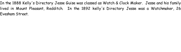 In the 1888 Kelly's Directory Jesse Guise was classed as Watch & Clock Maker.  Jesse and his family lived in Mount Pleasant, Redditch.  In the 1892 kelly's Directory Jesse was a Watchmaker, 26 Evesham Street.