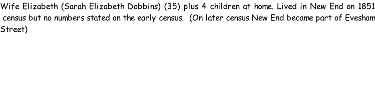Wife Elizabeth (Sarah Elizabeth Dobbins) (35) plus 4 children at home. Lived in New End on 1851  census but no numbers stated on the early census.  (On later census New End became part of Evesham Street)