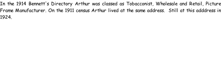 In the 1914 Bennett's Directory Arthur was classed as Tobacconist, Wholesale and Retail, Picture Frame Manufacturer. On the 1911 census Arthur lived at the same address.  Still at this adddress in 1924.
