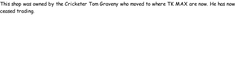 This shop was owned by the Cricketer Tom Graveny who moved to where TK MAX are now. He has now ceased trading.
