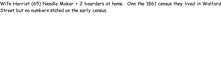 Wife Harriet (65) Needle Maker + 2 boarders at home.  Onn the 1861 census they lived in Walford Street but no numbers stated on the early census.