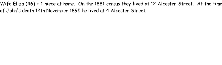 Wife Eliza (46) + 1 niece at home.  On the 1881 census they lived at 12 Alcester Street.  At the time of John's death 12th November 1895 he lived at 4 Alcester Street.