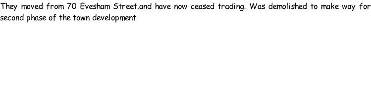 They moved from 70 Evesham Street.and have now ceased trading. Was demolished to make way for second phase of the town development
