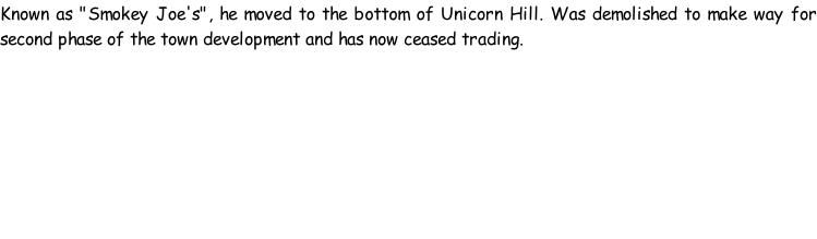 Known as "Smokey Joe's", he moved to the bottom of Unicorn Hill. Was demolished to make way for second phase of the town development and has now ceased trading.